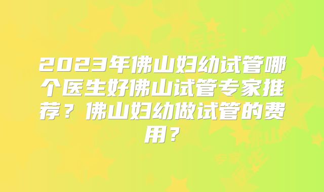 2023年佛山妇幼试管哪个医生好佛山试管专家推荐？佛山妇幼做试管的费用？