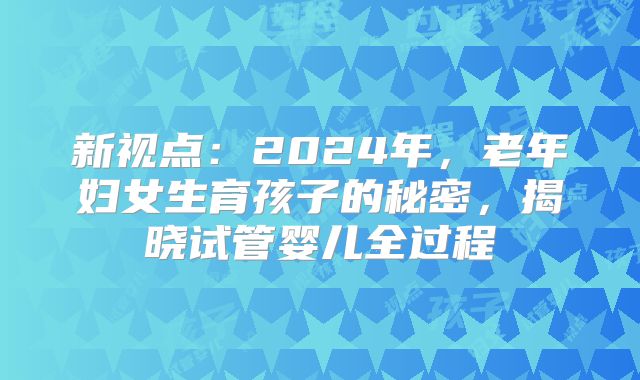 新视点:2024年,老年妇女生育孩子的秘密,揭晓试管婴儿全过程