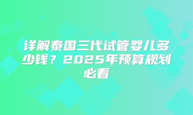 详解泰国三代试管婴儿多少钱？2025年预算规划必看