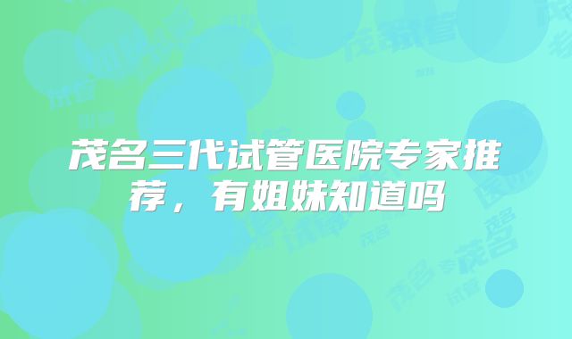 茂名三代试管医院专家推荐，有姐妹知道吗