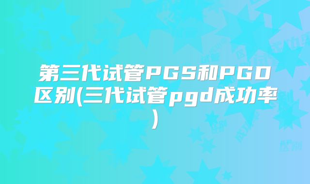 第三代试管PGS和PGD区别(三代试管pgd成功率)