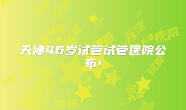 天津46岁试管试管医院公布!