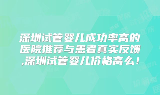 深圳试管婴儿成功率高的医院推荐与患者真实反馈,深圳试管婴儿价格高么！