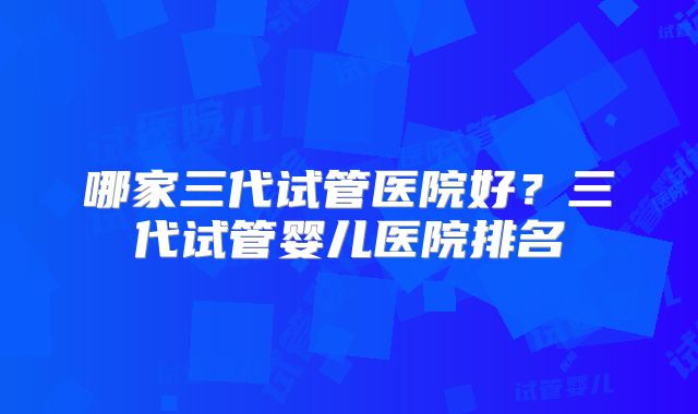 哪家三代试管医院好？三代试管婴儿医院排名