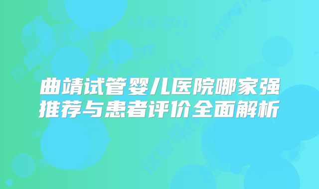 曲靖试管婴儿医院哪家强推荐与患者评价全面解析