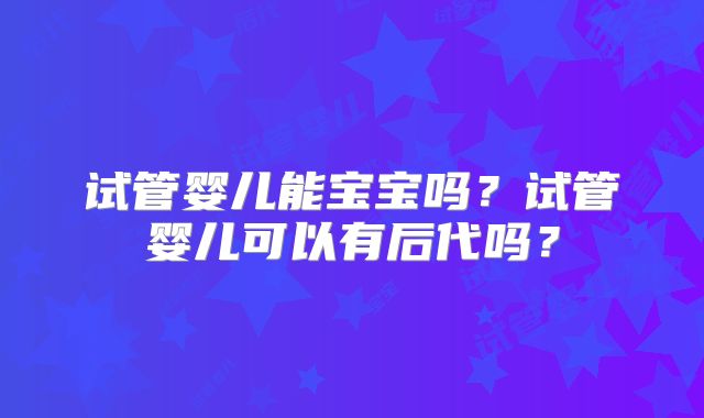 试管婴儿能宝宝吗？试管婴儿可以有后代吗？