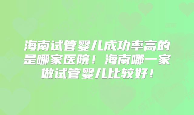 海南试管婴儿成功率高的是哪家医院！海南哪一家做试管婴儿比较好！