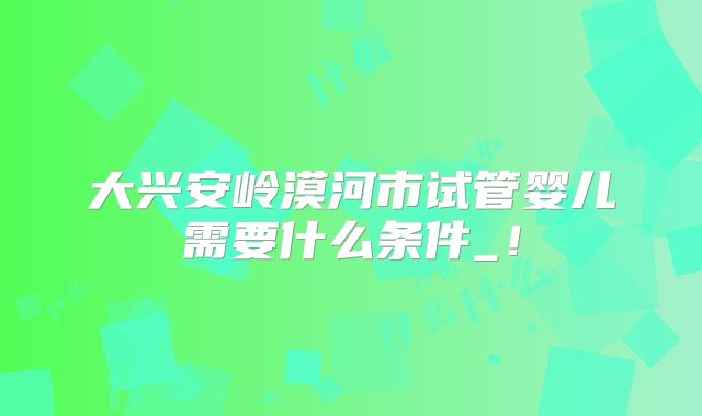 大兴安岭漠河市试管婴儿需要什么条件_！
