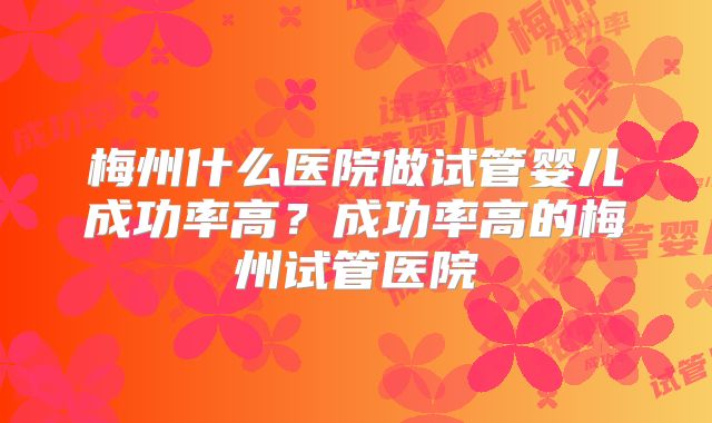 梅州什么医院做试管婴儿成功率高？成功率高的梅州试管医院