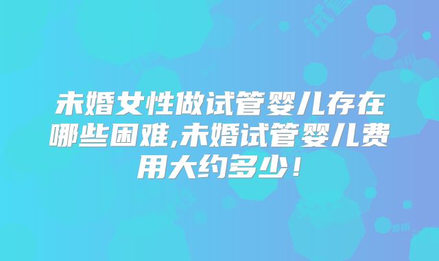 未婚女性做试管婴儿存在哪些困难,未婚试管婴儿费用大约多少！