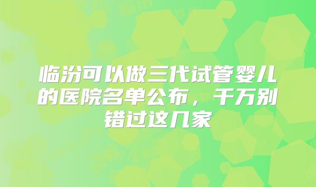 临汾可以做三代试管婴儿的医院名单公布,千万别错过这几家