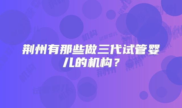 荆州有那些做三代试管婴儿的机构？