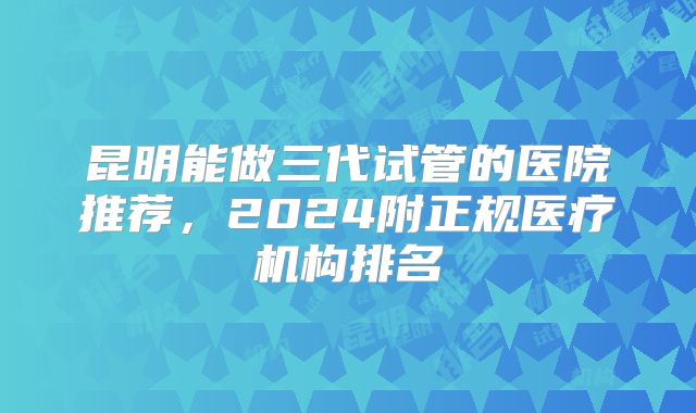 昆明能做三代试管的医院推荐，2024附正规医疗机构排名