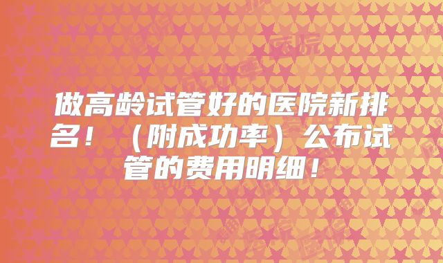做高龄试管好的医院新排名！（附成功率）公布试管的费用明细！