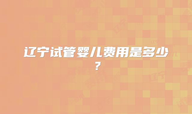 辽宁试管婴儿费用是多少？