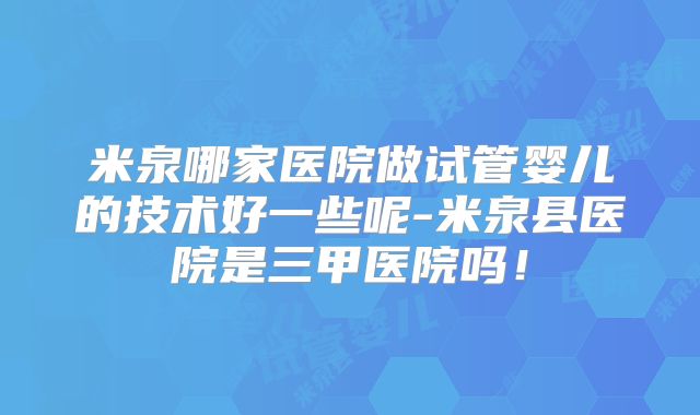 米泉哪家医院做试管婴儿的技术好一些呢-米泉县医院是三甲医院吗！