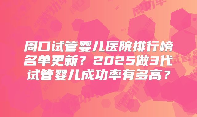 周口试管婴儿医院排行榜名单更新？2025做3代试管婴儿成功率有多高？