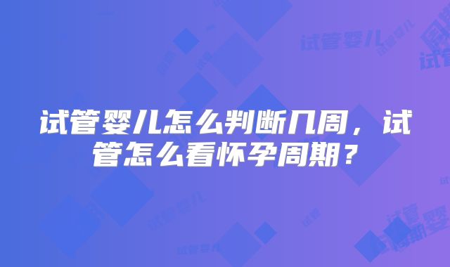 试管婴儿怎么判断几周，试管怎么看怀孕周期？