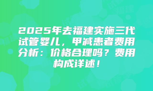 2025年去福建实施三代试管婴儿,甲减患者费用分析:价格合理吗?费用构成详述!