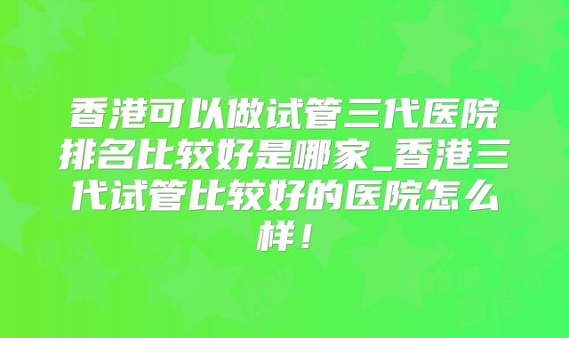 香港可以做试管三代医院排名比较好是哪家_香港三代试管比较好的医院怎么样！