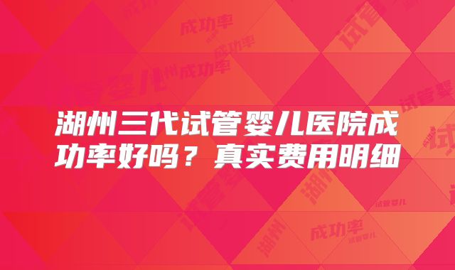 湖州三代试管婴儿医院成功率好吗？真实费用明细