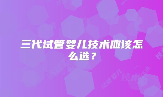 三代试管婴儿技术应该怎么选？