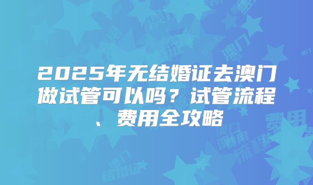 2025年无结婚证去澳门做试管可以吗？试管流程、费用全攻略