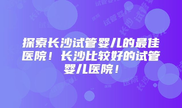 探索长沙试管婴儿的最佳医院!长沙比较好的试管婴儿医院!