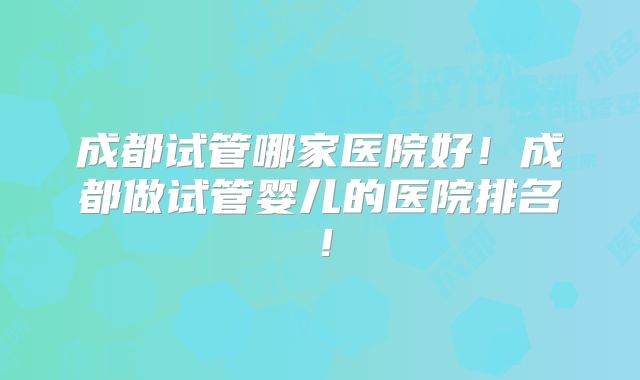 成都试管哪家医院好！成都做试管婴儿的医院排名！