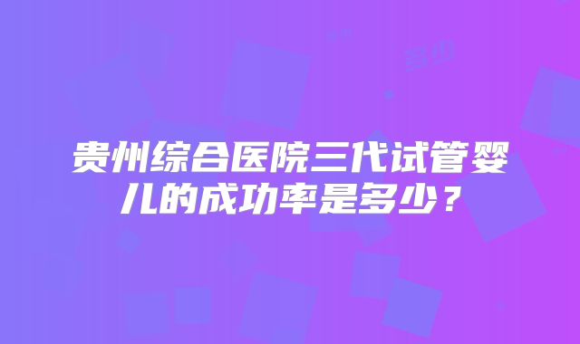 贵州综合医院三代试管婴儿的成功率是多少？