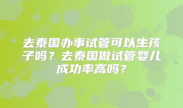 去泰国办事试管可以生孩子吗？去泰国做试管婴儿成功率高吗？