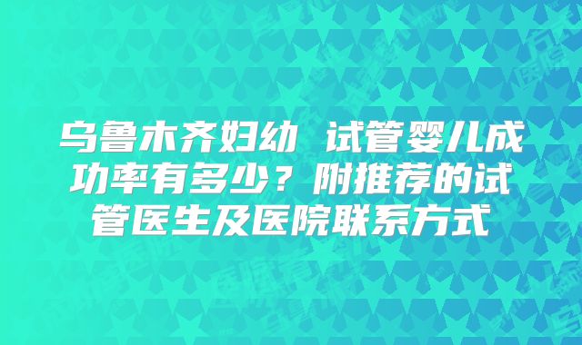 乌鲁木齐妇幼 试管婴儿成功率有多少？附推荐的试管医生及医院联系方式