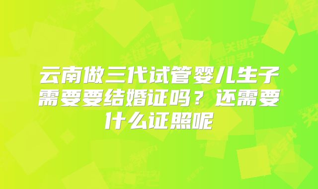 云南做三代试管婴儿生子需要要结婚证吗?还需要什么证照呢