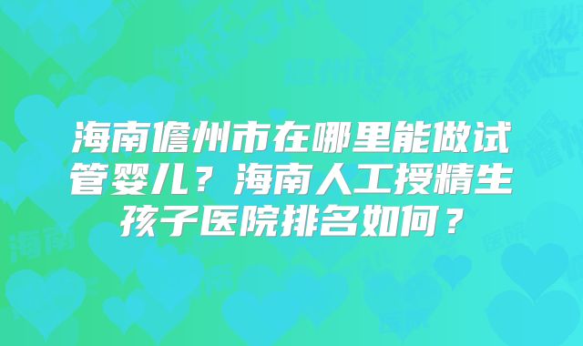 海南儋州市在哪里能做试管婴儿？海南人工授精生孩子医院排名如何？