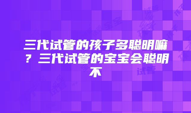 三代试管的孩子多聪明嘛?三代试管的宝宝会聪明不