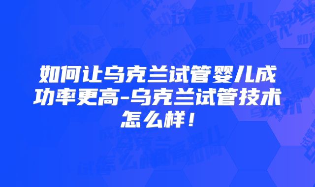 如何让乌克兰试管婴儿成功率更高-乌克兰试管技术怎么样！