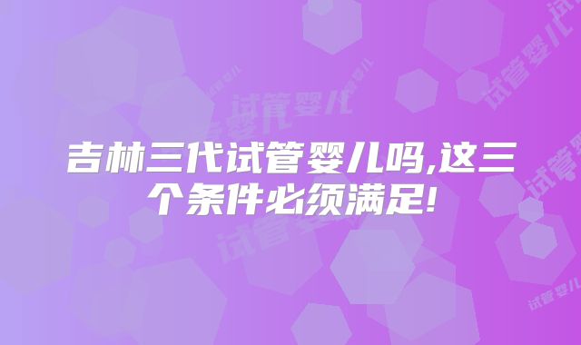 吉林三代试管婴儿吗,这三个条件必须满足!