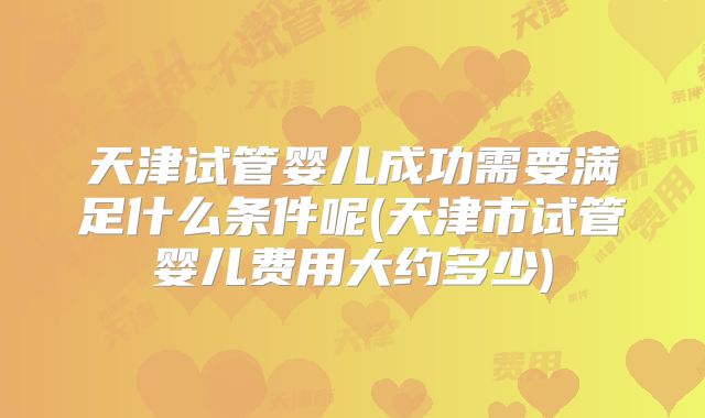 天津试管婴儿成功需要满足什么条件呢(天津市试管婴儿费用大约多少)