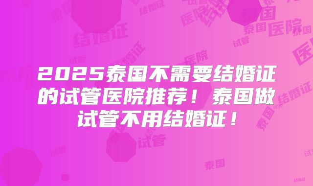 2025泰国不需要结婚证的试管医院推荐！泰国做试管不用结婚证！