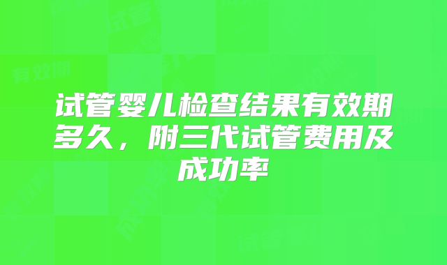 试管婴儿检查结果有效期多久，附三代试管费用及成功率
