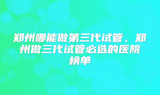 郑州哪能做第三代试管，郑州做三代试管必选的医院榜单