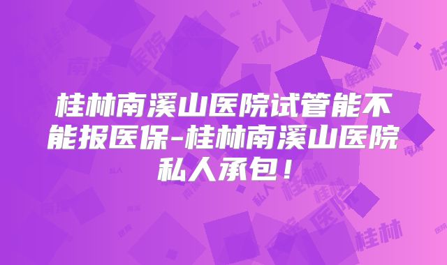 桂林南溪山医院试管能不能报医保-桂林南溪山医院私人承包!