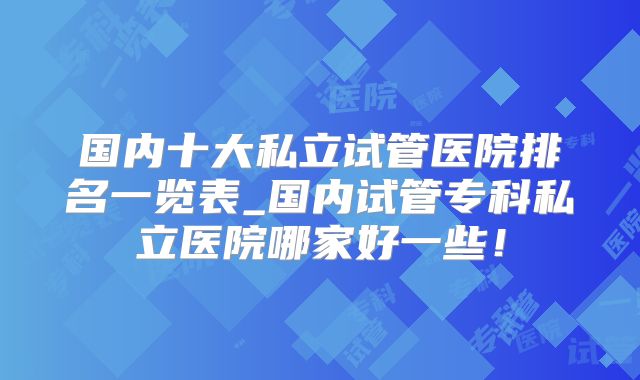 国内十大私立试管医院排名一览表_国内试管专科私立医院哪家好一些!