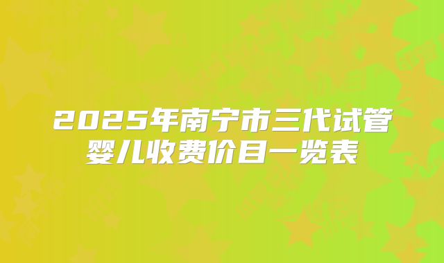 2025年南宁市三代试管婴儿收费价目一览表
