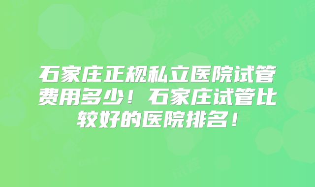 石家庄正规私立医院试管费用多少！石家庄试管比较好的医院排名！