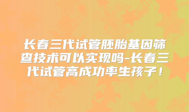 长春三代试管胚胎基因筛查技术可以实现吗-长春三代试管高成功率生孩子！