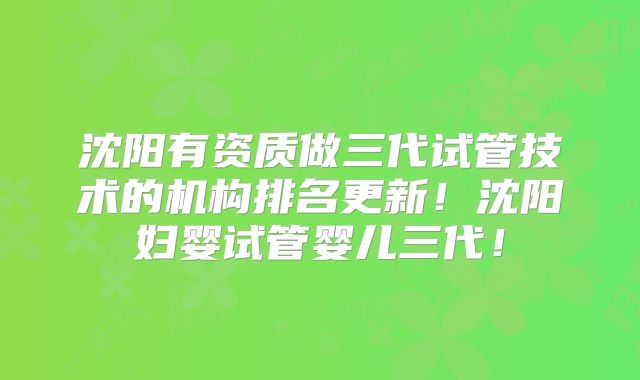 沈阳有资质做三代试管技术的机构排名更新！沈阳妇婴试管婴儿三代！