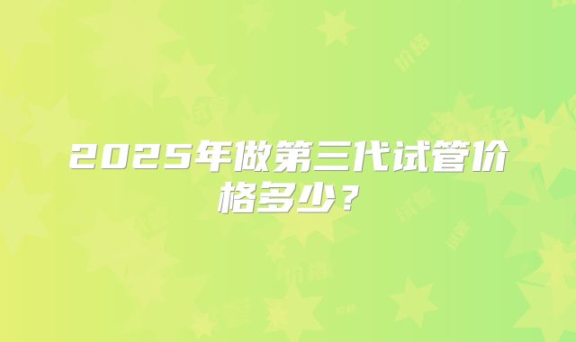 2025年做第三代试管价格多少？
