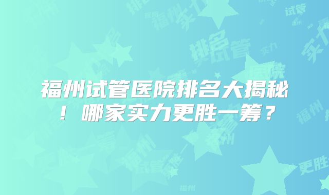 福州试管医院排名大揭秘！哪家实力更胜一筹？