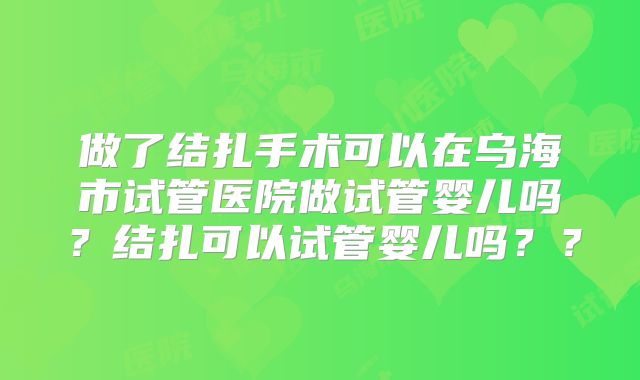 做了结扎手术可以在乌海市试管医院做试管婴儿吗？结扎可以试管婴儿吗？？